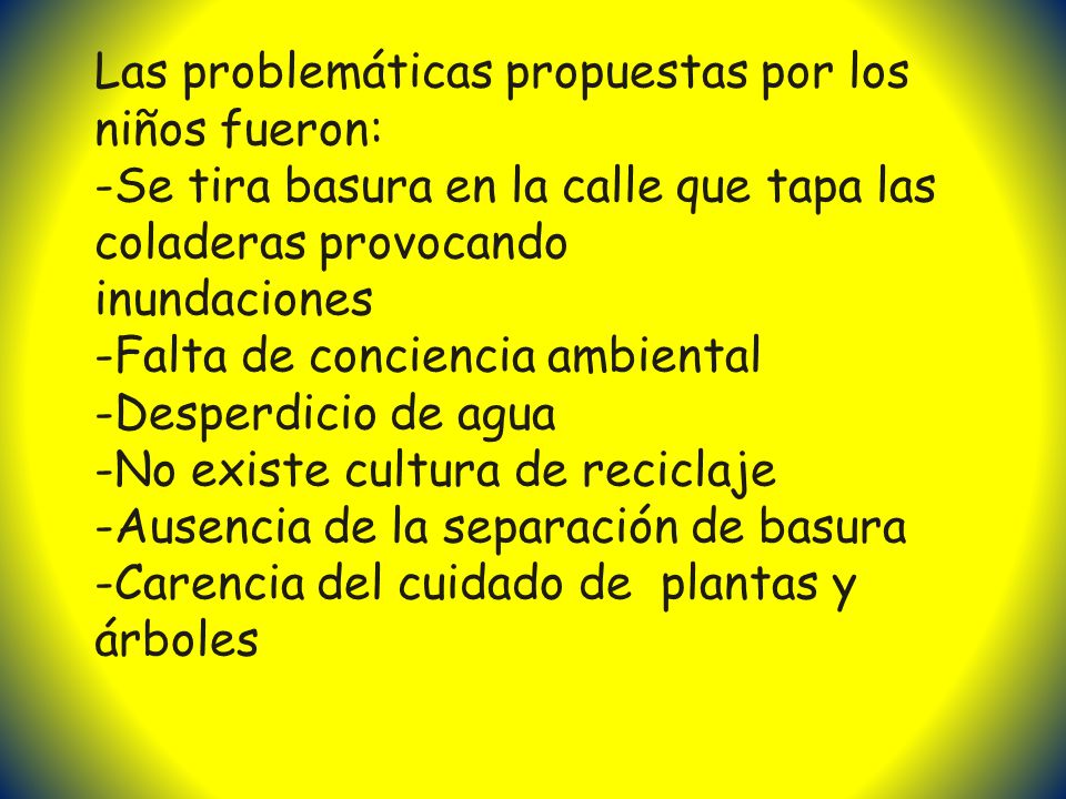 Las problemáticas propuestas por los niños fueron: -Se tira basura en la calle que tapa las coladeras provocando inundaciones -Falta de conciencia ambiental -Desperdicio de agua -No existe cultura de reciclaje -Ausencia de la separación de basura -Carencia del cuidado de plantas y árboles