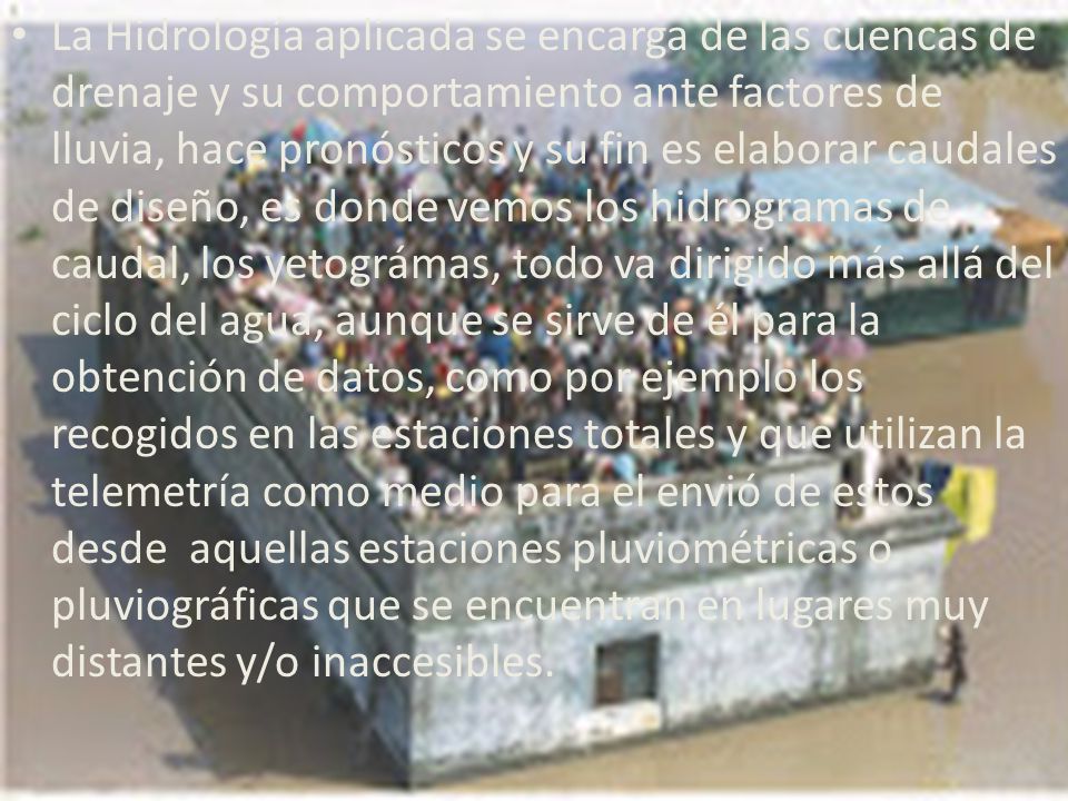 La Hidrología aplicada se encarga de las cuencas de drenaje y su comportamiento ante factores de lluvia, hace pronósticos y su fin es elaborar caudales de diseño, es donde vemos los hidrogramas de caudal, los yetográmas, todo va dirigido más allá del ciclo del agua, aunque se sirve de él para la obtención de datos, como por ejemplo los recogidos en las estaciones totales y que utilizan la telemetría como medio para el envió de estos desde aquellas estaciones pluviométricas o pluviográficas que se encuentran en lugares muy distantes y/o inaccesibles.