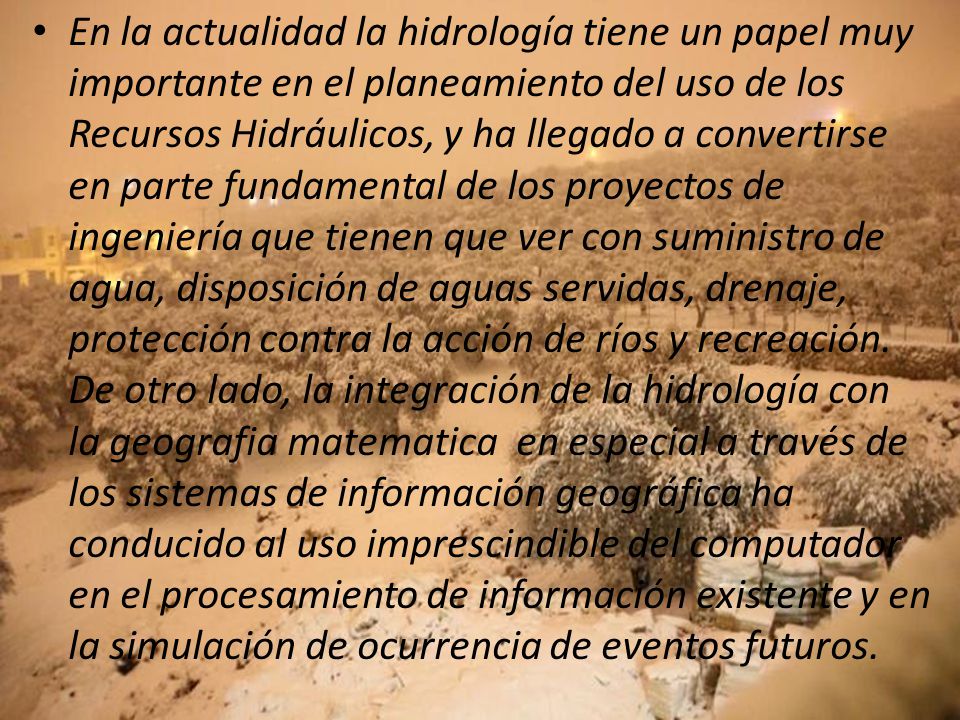 En la actualidad la hidrología tiene un papel muy importante en el planeamiento del uso de los Recursos Hidráulicos, y ha llegado a convertirse en parte fundamental de los proyectos de ingeniería que tienen que ver con suministro de agua, disposición de aguas servidas, drenaje, protección contra la acción de ríos y recreación.