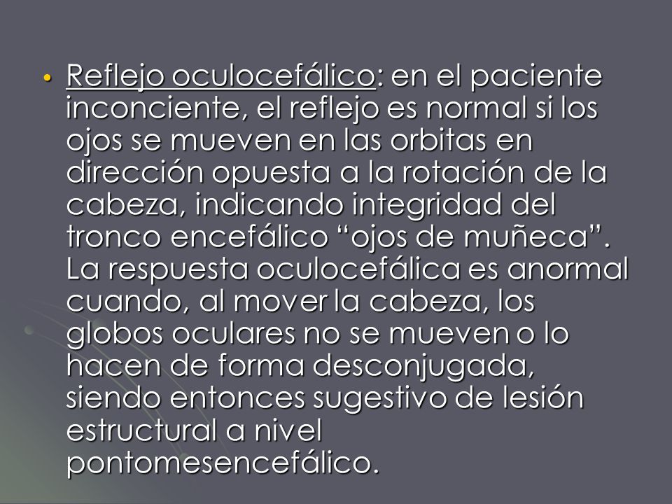 Reflejo oculocefálico: en el paciente inconciente, el reflejo es normal si los ojos se mueven en las orbitas en dirección opuesta a la rotación de la cabeza, indicando integridad del tronco encefálico ojos de muñeca .