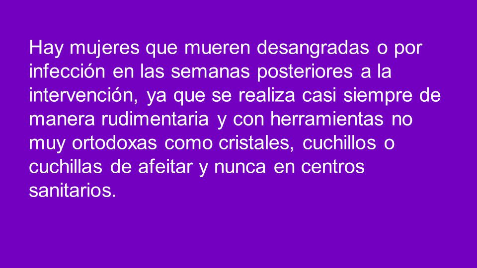 Hay mujeres que mueren desangradas o por infección en las semanas posteriores a la intervención, ya que se realiza casi siempre de manera rudimentaria y con herramientas no muy ortodoxas como cristales, cuchillos o cuchillas de afeitar y nunca en centros sanitarios.