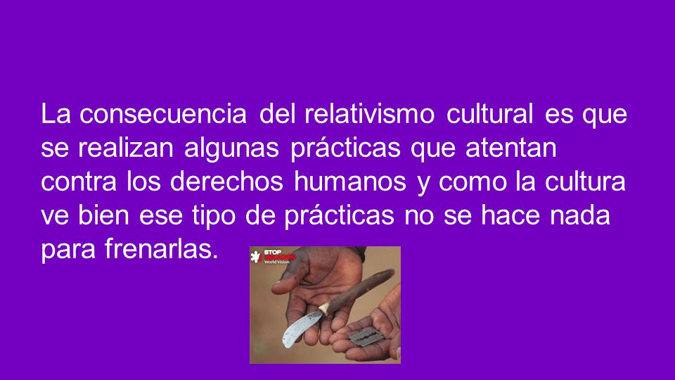 La consecuencia del relativismo cultural es que se realizan algunas prácticas que atentan contra los derechos humanos y como la cultura ve bien ese tipo de prácticas no se hace nada para frenarlas.