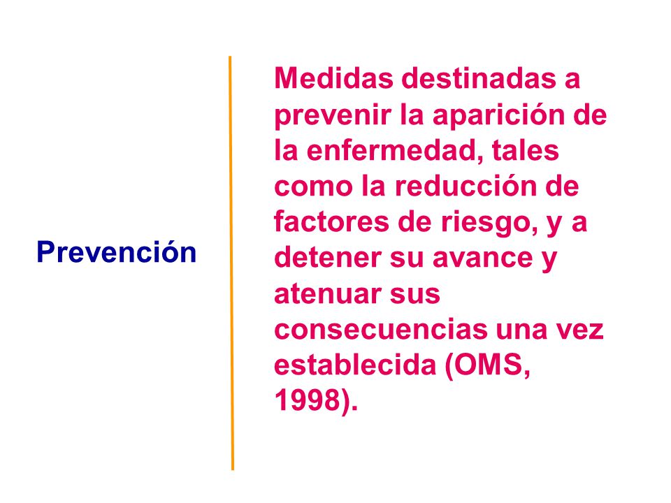 Medidas destinadas a prevenir la aparición de la enfermedad, tales como la reducción de factores de riesgo, y a detener su avance y atenuar sus consecuencias una vez establecida (OMS, 1998).