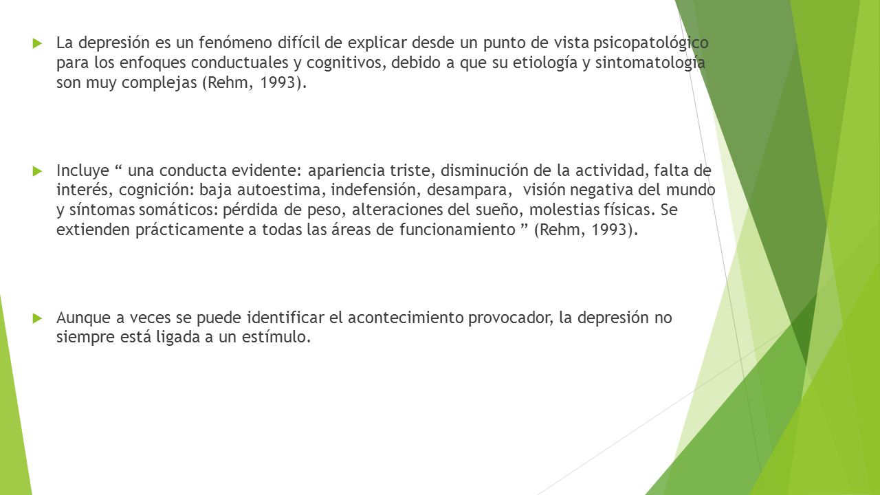 La depresión es un fenómeno difícil de explicar desde un punto de vista psicopatológico para los enfoques conductuales y cognitivos, debido a que su etiología y sintomatología son muy complejas (Rehm, 1993).