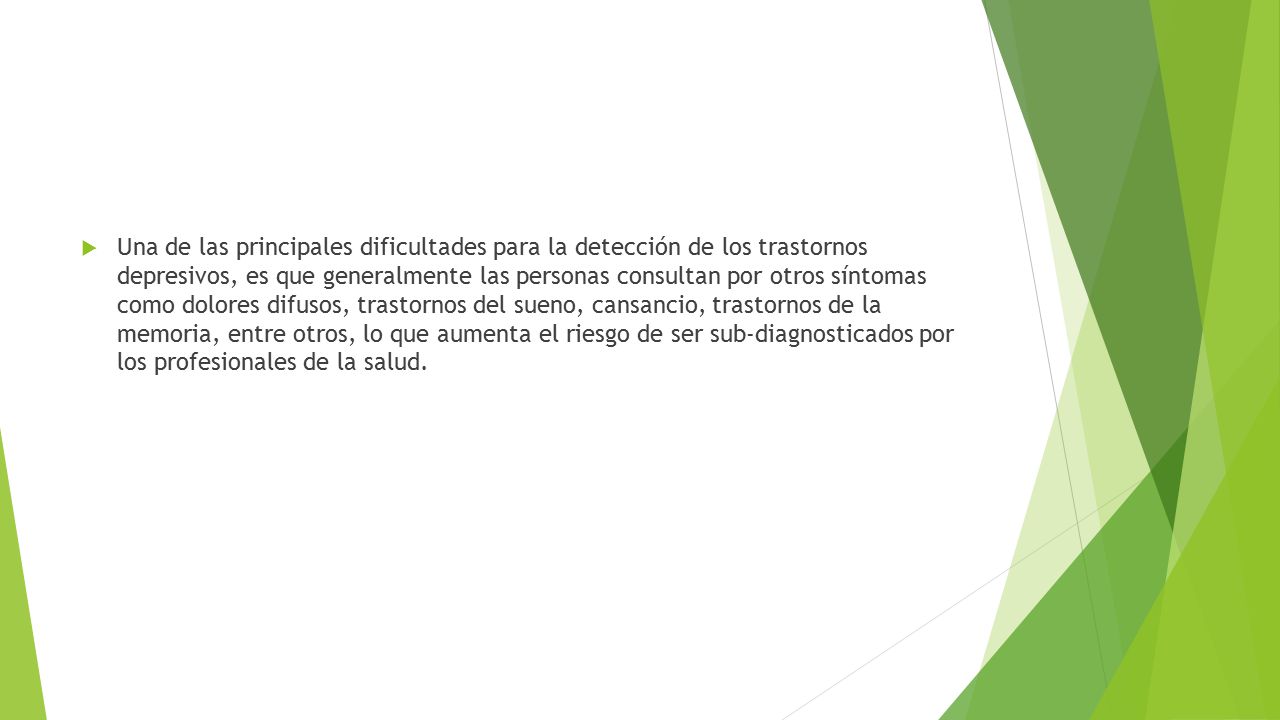 Una de las principales dificultades para la detección de los trastornos depresivos, es que generalmente las personas consultan por otros síntomas como dolores difusos, trastornos del sueno, cansancio, trastornos de la memoria, entre otros, lo que aumenta el riesgo de ser sub-diagnosticados por los profesionales de la salud.
