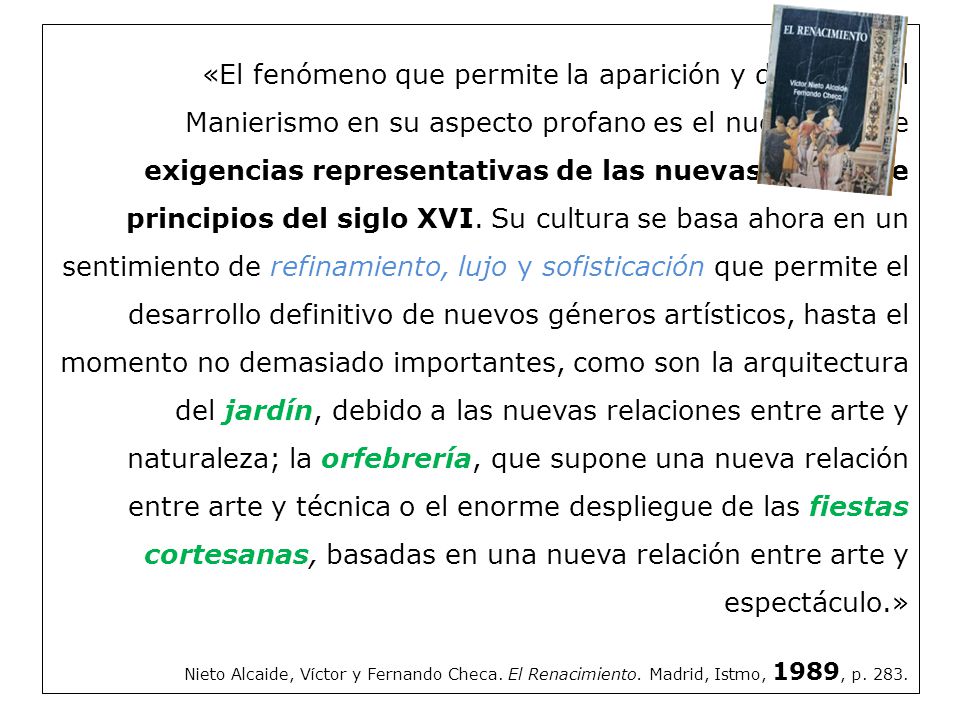 «El fenómeno que permite la aparición y difusión del Manierismo en su aspecto profano es el nuevo tipo de exigencias representativas de las nuevas cortes de principios del siglo XVI. Su cultura se basa ahora en un sentimiento de refinamiento, lujo y sofisticación que permite el desarrollo definitivo de nuevos géneros artísticos, hasta el momento no demasiado importantes, como son la arquitectura del jardín, debido a las nuevas relaciones entre arte y naturaleza; la orfebrería, que supone una nueva relación entre arte y técnica o el enorme despliegue de las fiestas cortesanas, basadas en una nueva relación entre arte y espectáculo.»
