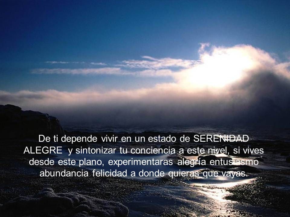 De ti depende vivir en un estado de SERENIDAD ALEGRE y sintonizar tu conciencia a este nivel, si vives desde este plano, experimentaras alegría entusiasmo abundancia felicidad a donde quieras que vayas.