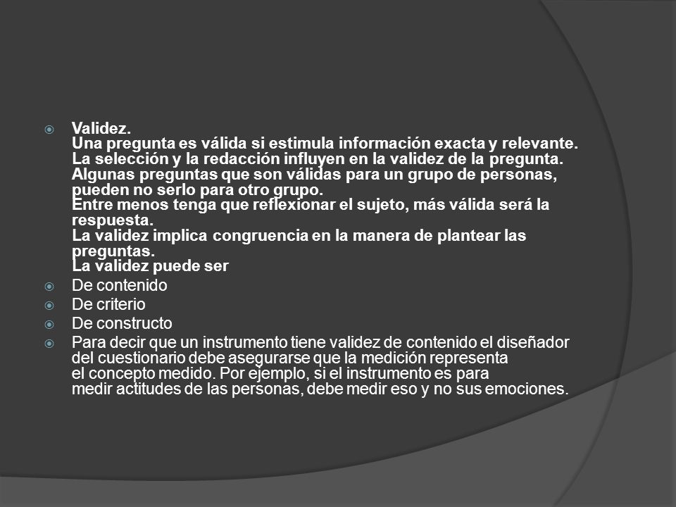 Validez. Una pregunta es válida si estimula información exacta y relevante. La selección y la redacción influyen en la validez de la pregunta. Algunas preguntas que son válidas para un grupo de personas, pueden no serlo para otro grupo. Entre menos tenga que reflexionar el sujeto, más válida será la respuesta. La validez implica congruencia en la manera de plantear las preguntas. La validez puede ser