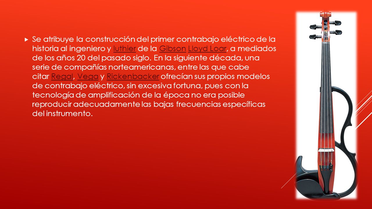 Se atribuye la construcción del primer contrabajo eléctrico de la historia al ingeniero y luthier de la Gibson Lloyd Loar, a mediados de los años 20 del pasado siglo.