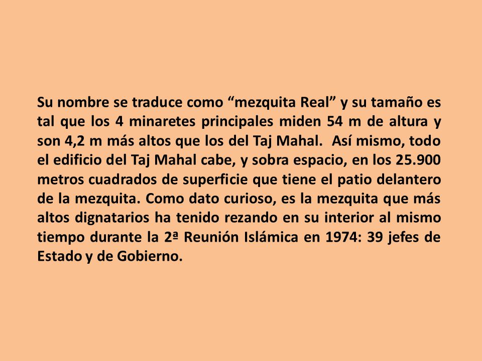 Su nombre se traduce como mezquita Real y su tamaño es tal que los 4 minaretes principales miden 54 m de altura y son 4,2 m más altos que los del Taj Mahal.