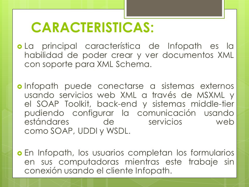 CARACTERISTICAS: La principal característica de Infopath es la habilidad de poder crear y ver documentos XML con soporte para XML Schema.