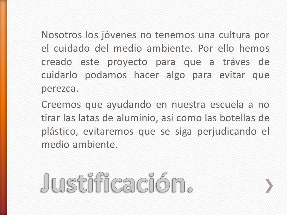 Nosotros los jóvenes no tenemos una cultura por el cuidado del medio ambiente. Por ello hemos creado este proyecto para que a tráves de cuidarlo podamos hacer algo para evitar que perezca. Creemos que ayudando en nuestra escuela a no tirar las latas de aluminio, así como las botellas de plástico, evitaremos que se siga perjudicando el medio ambiente.