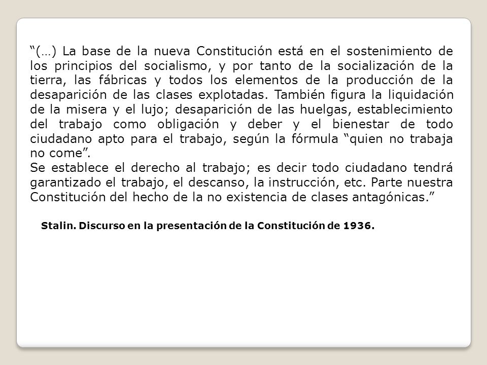 (…) La base de la nueva Constitución está en el sostenimiento de los principios del socialismo, y por tanto de la socialización de la tierra, las fábricas y todos los elementos de la producción de la desaparición de las clases explotadas. También figura la liquidación de la misera y el lujo; desaparición de las huelgas, establecimiento del trabajo como obligación y deber y el bienestar de todo ciudadano apto para el trabajo, según la fórmula quien no trabaja no come .