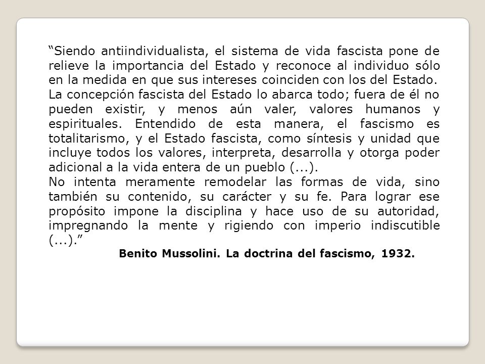 Siendo antiindividualista, el sistema de vida fascista pone de relieve la importancia del Estado y reconoce al individuo sólo en la medida en que sus intereses coinciden con los del Estado.