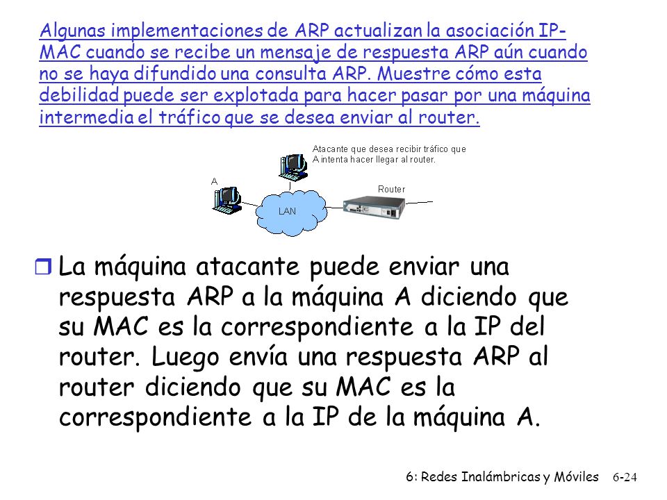 Algunas implementaciones de ARP actualizan la asociación IP-MAC cuando se recibe un mensaje de respuesta ARP aún cuando no se haya difundido una consulta ARP. Muestre cómo esta debilidad puede ser explotada para hacer pasar por una máquina intermedia el tráfico que se desea enviar al router.