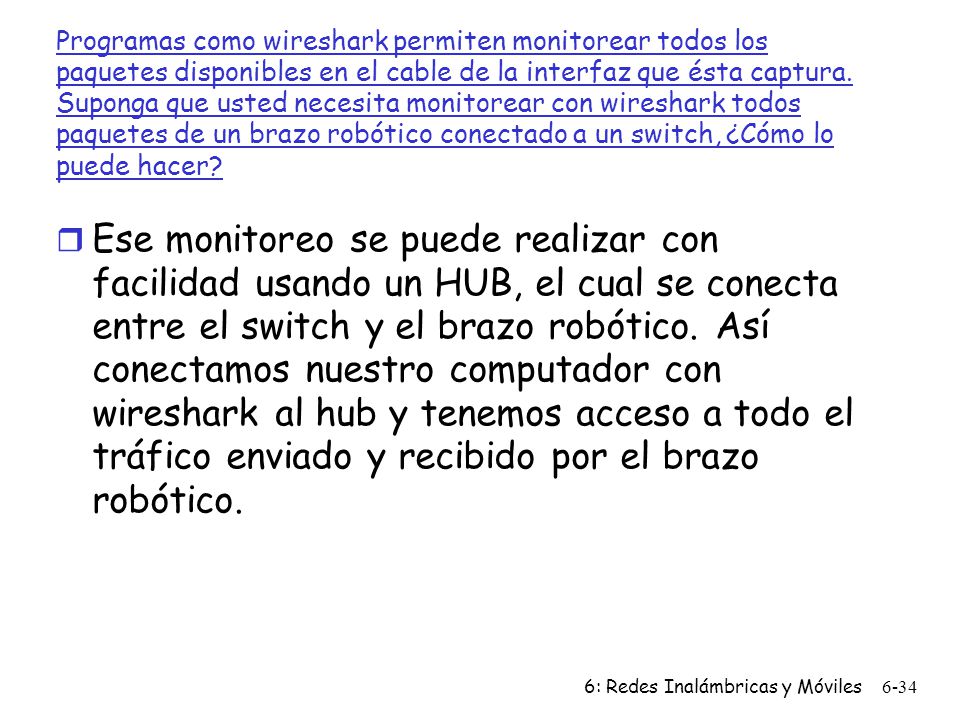 Programas como wireshark permiten monitorear todos los paquetes disponibles en el cable de la interfaz que ésta captura. Suponga que usted necesita monitorear con wireshark todos paquetes de un brazo robótico conectado a un switch, ¿Cómo lo puede hacer