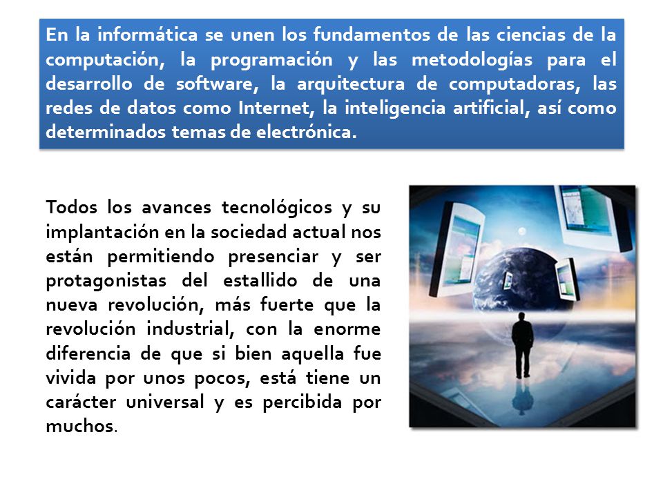 En la informática se unen los fundamentos de las ciencias de la computación, la programación y las metodologías para el desarrollo de software, la arquitectura de computadoras, las redes de datos como Internet, la inteligencia artificial, así como determinados temas de electrónica.