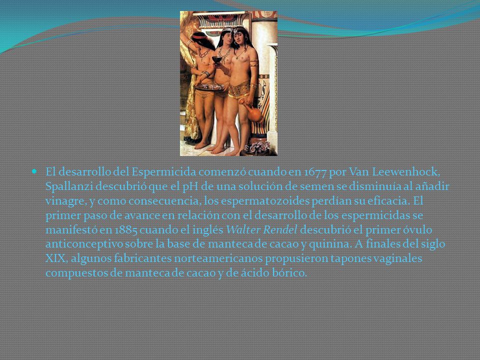 El desarrollo del Espermicida comenzó cuando en 1677 por Van Leewenhock, Spallanzi descubrió que el pH de una solución de semen se disminuía al añadir vinagre, y como consecuencia, los espermatozoides perdían su eficacia.