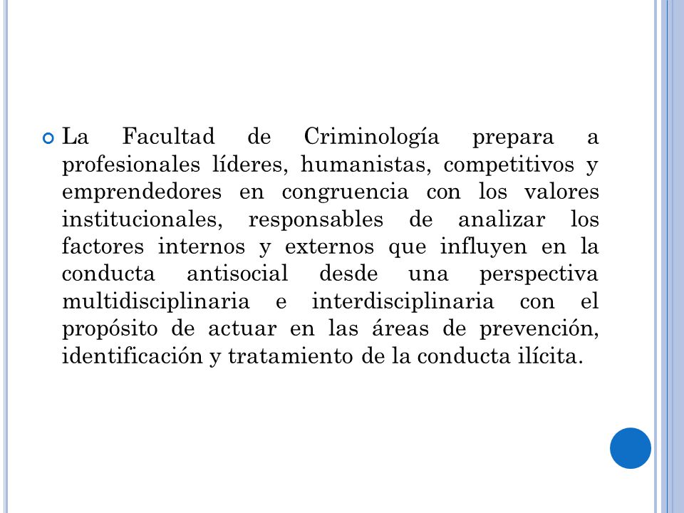 La Facultad de Criminología prepara a profesionales líderes, humanistas, competitivos y emprendedores en congruencia con los valores institucionales, responsables de analizar los factores internos y externos que influyen en la conducta antisocial desde una perspectiva multidisciplinaria e interdisciplinaria con el propósito de actuar en las áreas de prevención, identificación y tratamiento de la conducta ilícita.