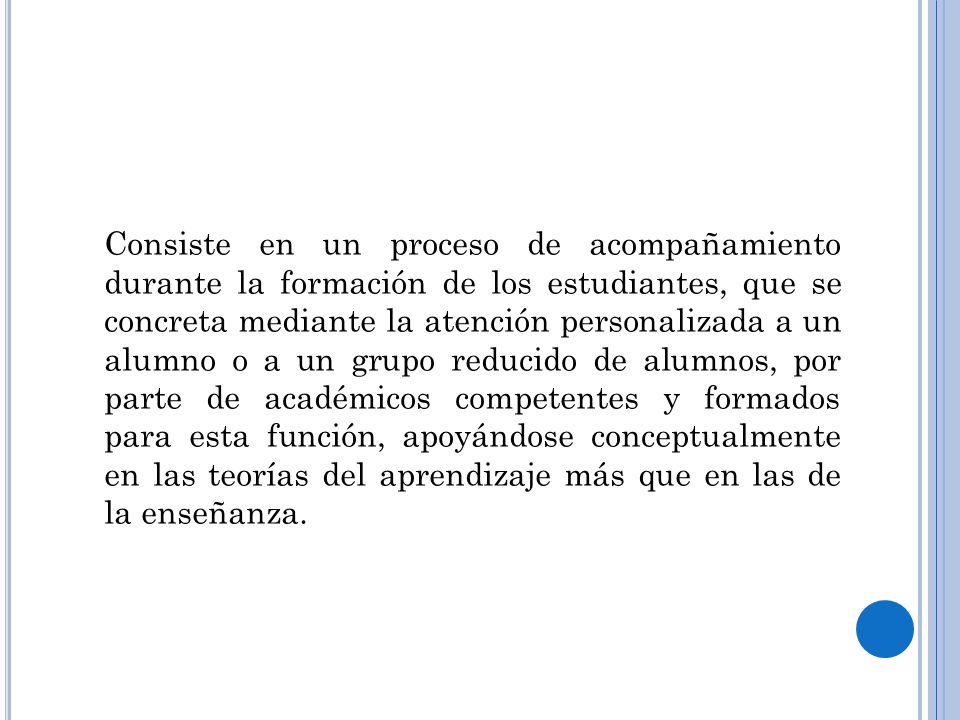 Consiste en un proceso de acompañamiento durante la formación de los estudiantes, que se concreta mediante la atención personalizada a un alumno o a un grupo reducido de alumnos, por parte de académicos competentes y formados para esta función, apoyándose conceptualmente en las teorías del aprendizaje más que en las de la enseñanza.