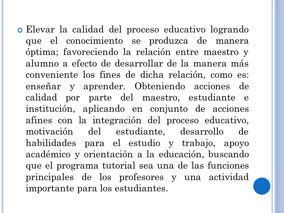 Elevar la calidad del proceso educativo logrando que el conocimiento se produzca de manera óptima; favoreciendo la relación entre maestro y alumno a efecto de desarrollar de la manera más conveniente los fines de dicha relación, como es: enseñar y aprender.