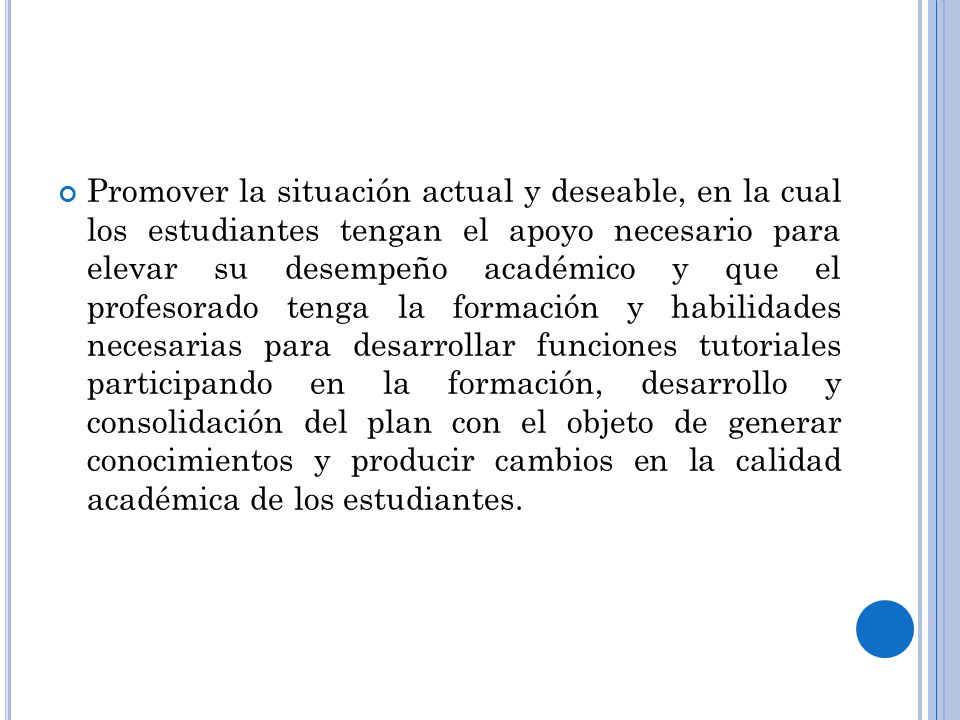 Promover la situación actual y deseable, en la cual los estudiantes tengan el apoyo necesario para elevar su desempeño académico y que el profesorado tenga la formación y habilidades necesarias para desarrollar funciones tutoriales participando en la formación, desarrollo y consolidación del plan con el objeto de generar conocimientos y producir cambios en la calidad académica de los estudiantes.