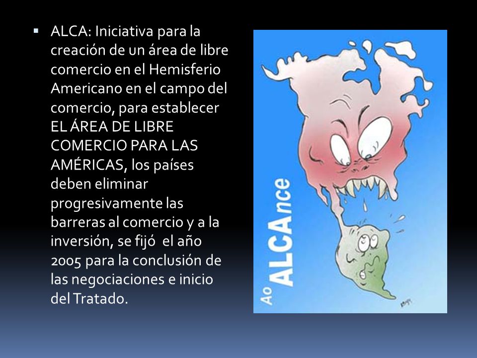 ALCA: Iniciativa para la creación de un área de libre comercio en el Hemisferio Americano en el campo del comercio, para establecer EL ÁREA DE LIBRE COMERCIO PARA LAS AMÉRICAS, los países deben eliminar progresivamente las barreras al comercio y a la inversión, se fijó el año 2005 para la conclusión de las negociaciones e inicio del Tratado.