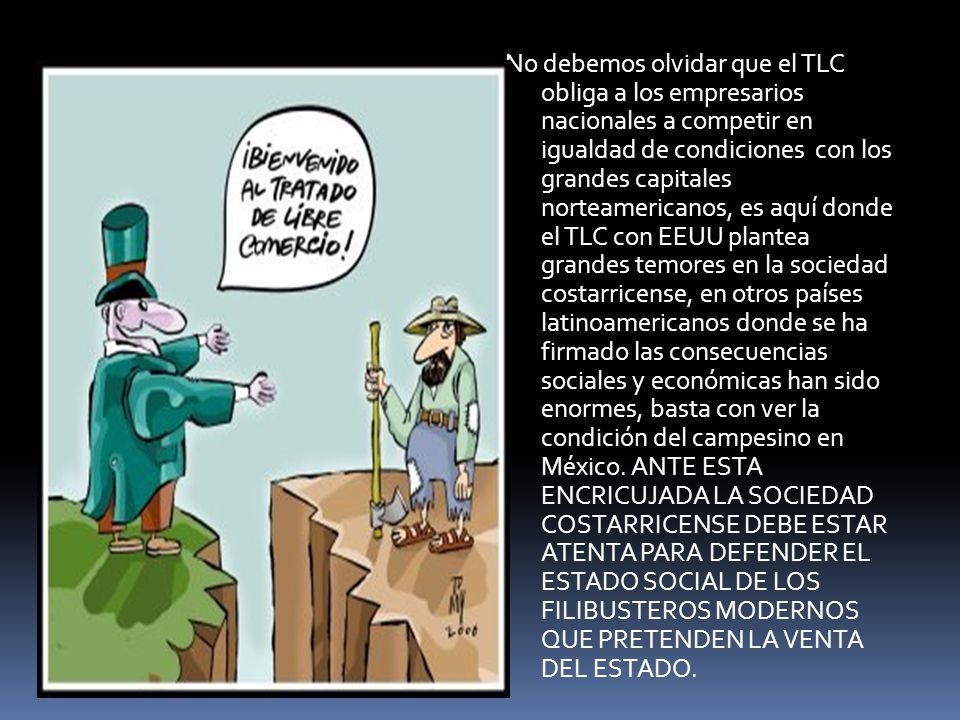No debemos olvidar que el TLC obliga a los empresarios nacionales a competir en igualdad de condiciones con los grandes capitales norteamericanos, es aquí donde el TLC con EEUU plantea grandes temores en la sociedad costarricense, en otros países latinoamericanos donde se ha firmado las consecuencias sociales y económicas han sido enormes, basta con ver la condición del campesino en México.