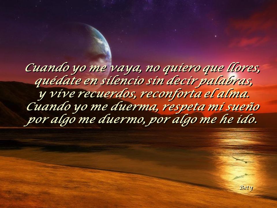 Cuando yo me vaya, no quiero que llores, quédate en silencio sin decir palabras, y vive recuerdos, reconforta el alma. Cuando yo me duerma, respeta mi sueño por algo me duermo, por algo me he ido.