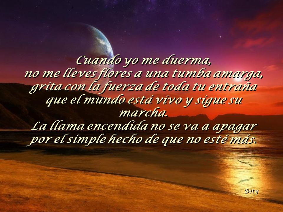Cuando yo me duerma, no me lleves flores a una tumba amarga, grita con la fuerza de toda tu entraña que el mundo está vivo y sigue su marcha.
