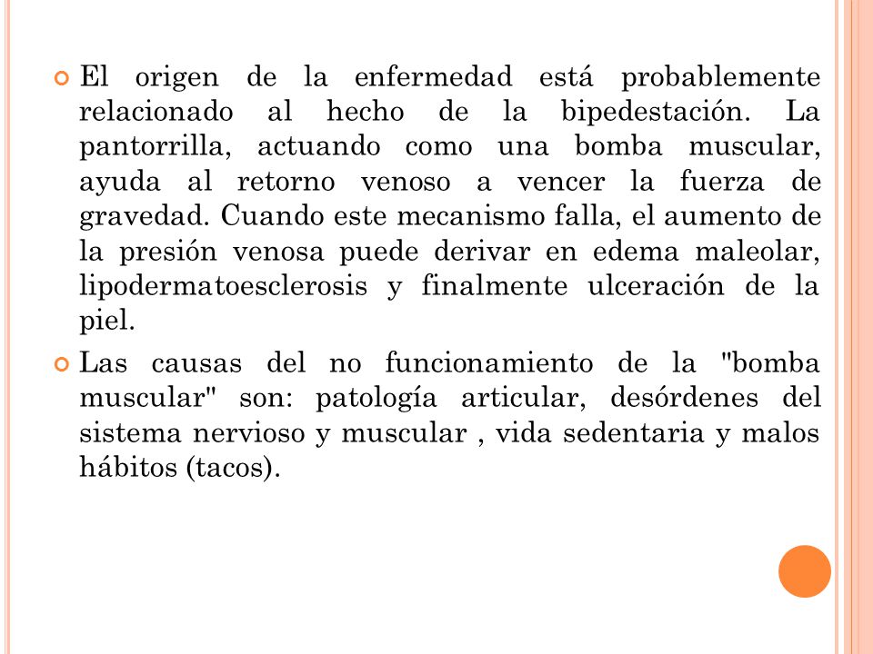 El origen de la enfermedad está probablemente relacionado al hecho de la bipedestación. La pantorrilla, actuando como una bomba muscular, ayuda al retorno venoso a vencer la fuerza de gravedad. Cuando este mecanismo falla, el aumento de la presión venosa puede derivar en edema maleolar, lipodermatoesclerosis y finalmente ulceración de la piel.