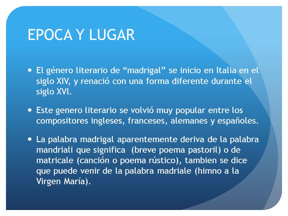 EPOCA Y LUGAR El género literario de madrigal se inicio en Italia en el siglo XIV, y renació con una forma diferente durante el siglo XVI.