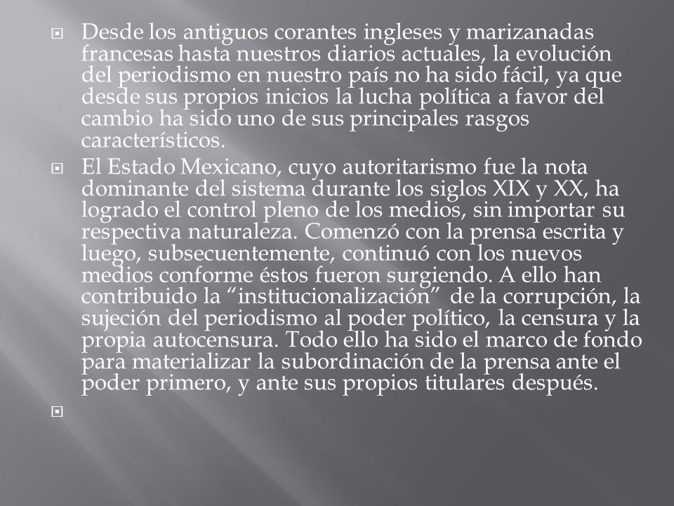 Desde los antiguos corantes ingleses y marizanadas francesas hasta nuestros diarios actuales, la evolución del periodismo en nuestro país no ha sido fácil, ya que desde sus propios inicios la lucha política a favor del cambio ha sido uno de sus principales rasgos característicos.