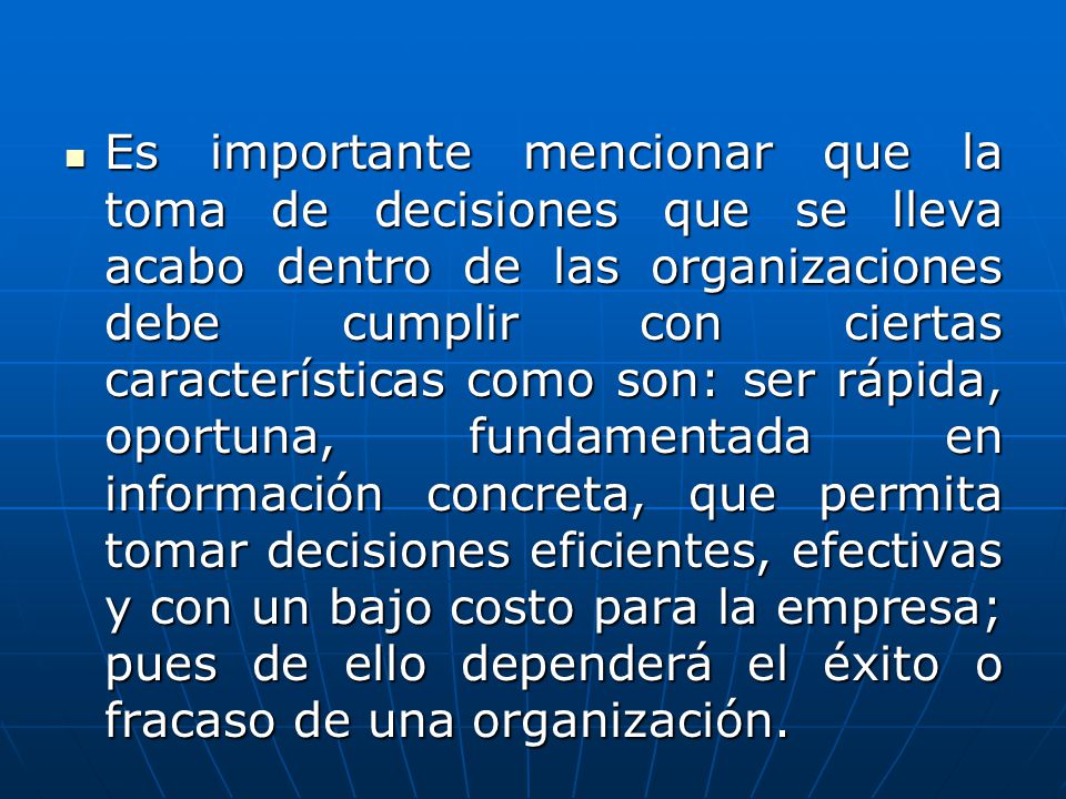 Es importante mencionar que la toma de decisiones que se lleva acabo dentro de las organizaciones debe cumplir con ciertas características como son: ser rápida, oportuna, fundamentada en información concreta, que permita tomar decisiones eficientes, efectivas y con un bajo costo para la empresa; pues de ello dependerá el éxito o fracaso de una organización.