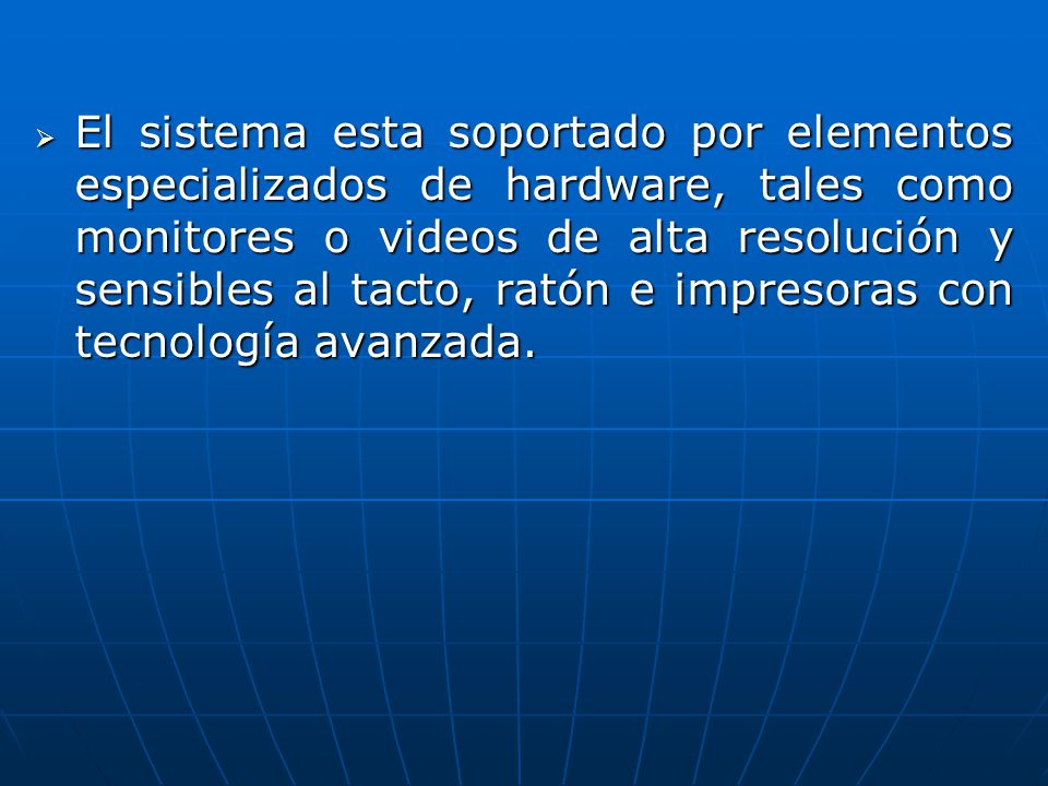 El sistema esta soportado por elementos especializados de hardware, tales como monitores o videos de alta resolución y sensibles al tacto, ratón e impresoras con tecnología avanzada.