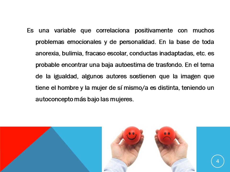 Es una variable que correlaciona positivamente con muchos problemas emocionales y de personalidad. En la base de toda anorexia, bulimia, fracaso escolar, conductas inadaptadas, etc. es probable encontrar una baja autoestima de trasfondo. En el tema de la igualdad, algunos autores sostienen que la imagen que tiene el hombre y la mujer de sí mismo/a es distinta, teniendo un autoconcepto más bajo las mujeres.
