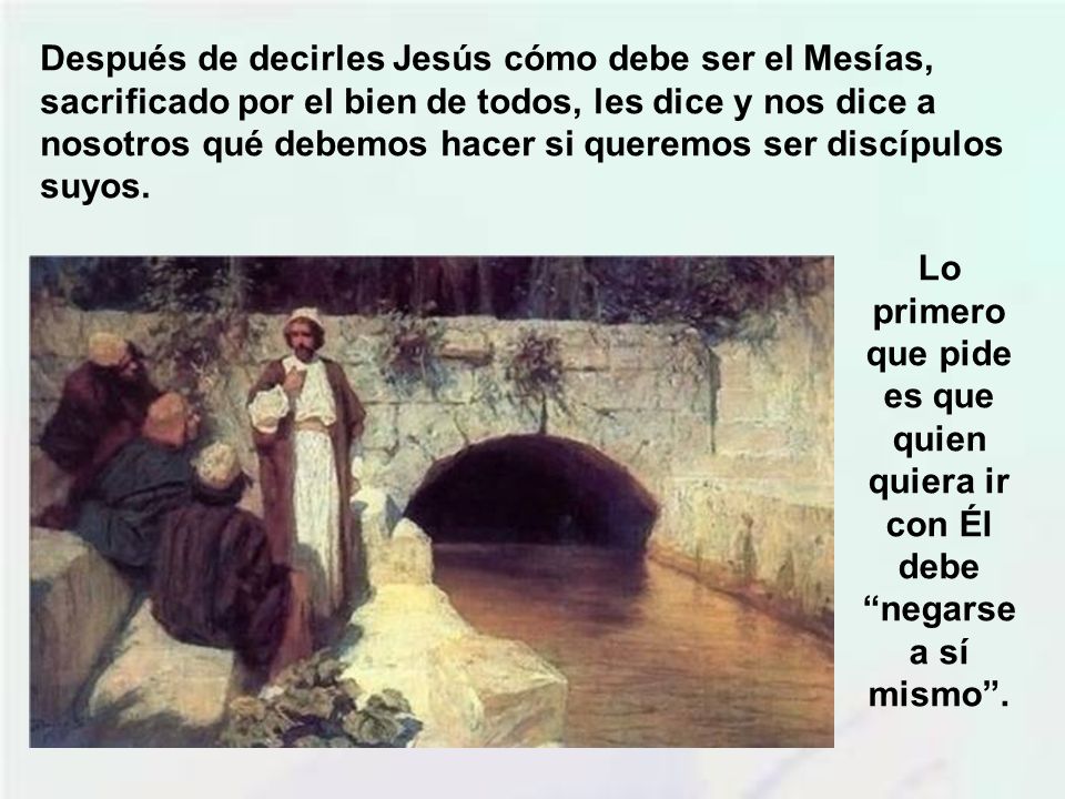 Después de decirles Jesús cómo debe ser el Mesías, sacrificado por el bien de todos, les dice y nos dice a nosotros qué debemos hacer si queremos ser discípulos suyos.