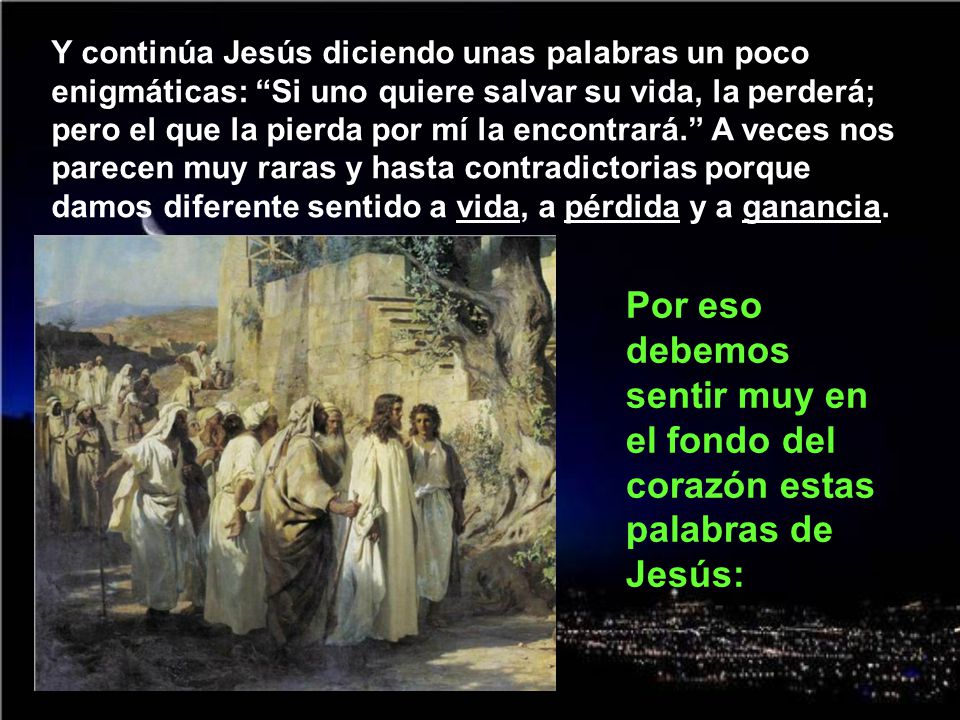 Y continúa Jesús diciendo unas palabras un poco enigmáticas: Si uno quiere salvar su vida, la perderá; pero el que la pierda por mí la encontrará. A veces nos parecen muy raras y hasta contradictorias porque damos diferente sentido a vida, a pérdida y a ganancia.