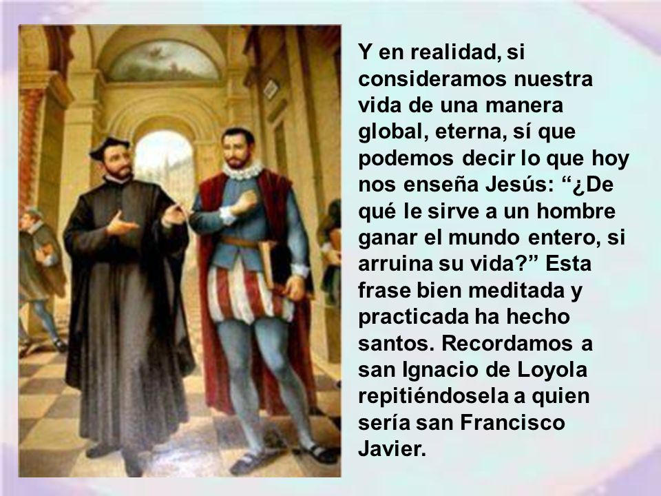 Y en realidad, si consideramos nuestra vida de una manera global, eterna, sí que podemos decir lo que hoy nos enseña Jesús: ¿De qué le sirve a un hombre ganar el mundo entero, si arruina su vida Esta frase bien meditada y practicada ha hecho santos.