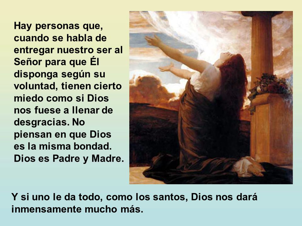 Hay personas que, cuando se habla de entregar nuestro ser al Señor para que Él disponga según su voluntad, tienen cierto miedo como si Dios nos fuese a llenar de desgracias. No piensan en que Dios es la misma bondad. Dios es Padre y Madre.