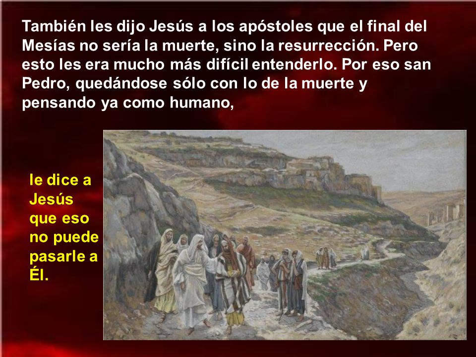 También les dijo Jesús a los apóstoles que el final del Mesías no sería la muerte, sino la resurrección. Pero esto les era mucho más difícil entenderlo. Por eso san Pedro, quedándose sólo con lo de la muerte y pensando ya como humano,