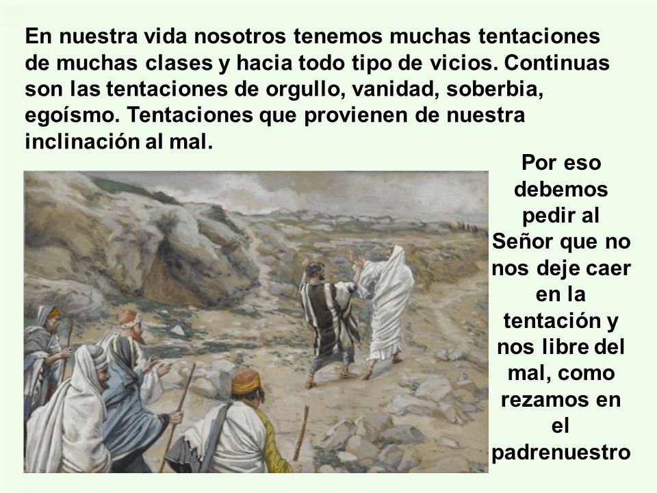 En nuestra vida nosotros tenemos muchas tentaciones de muchas clases y hacia todo tipo de vicios. Continuas son las tentaciones de orgullo, vanidad, soberbia, egoísmo. Tentaciones que provienen de nuestra inclinación al mal.