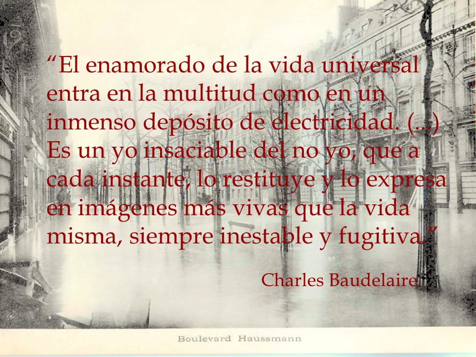 El enamorado de la vida universal entra en la multitud como en un inmenso depósito de electricidad. (...) Es un yo insaciable del no yo, que a cada instante, lo restituye y lo expresa en imágenes más vivas que la vida misma, siempre inestable y fugitiva.