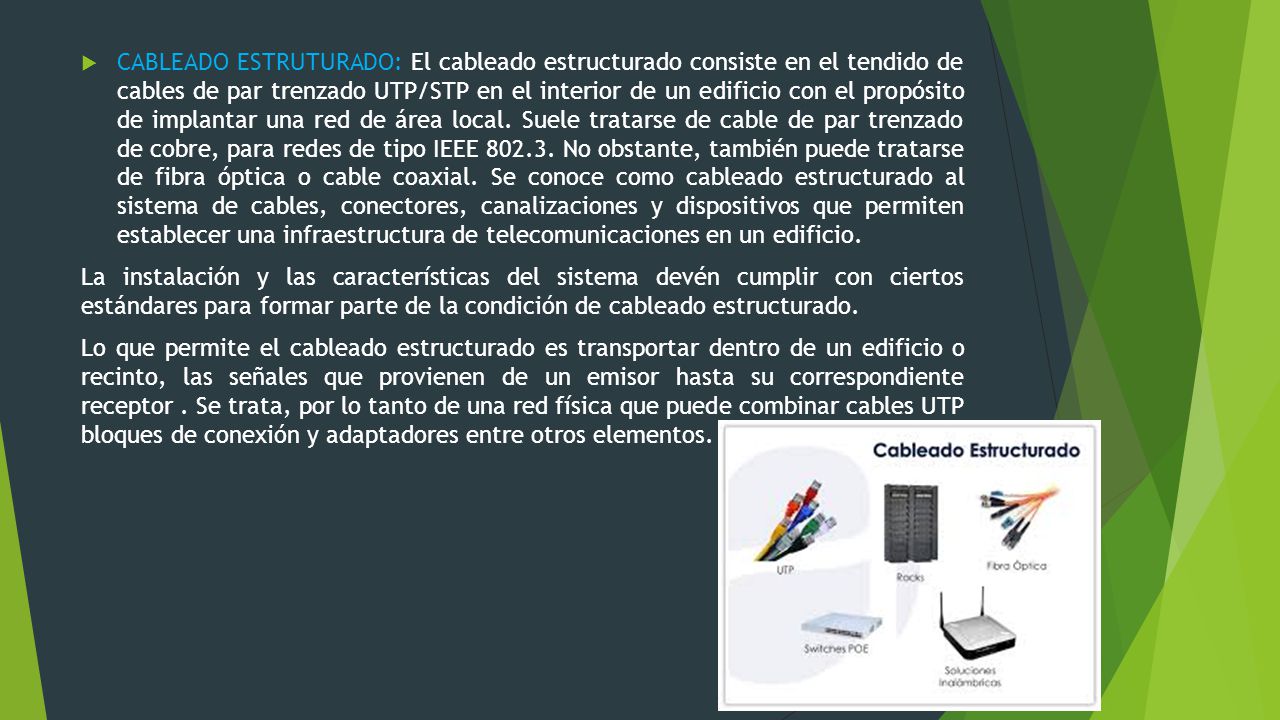 CABLEADO ESTRUTURADO: El cableado estructurado consiste en el tendido de cables de par trenzado UTP/STP en el interior de un edificio con el propósito de implantar una red de área local. Suele tratarse de cable de par trenzado de cobre, para redes de tipo IEEE No obstante, también puede tratarse de fibra óptica o cable coaxial. Se conoce como cableado estructurado al sistema de cables, conectores, canalizaciones y dispositivos que permiten establecer una infraestructura de telecomunicaciones en un edificio.