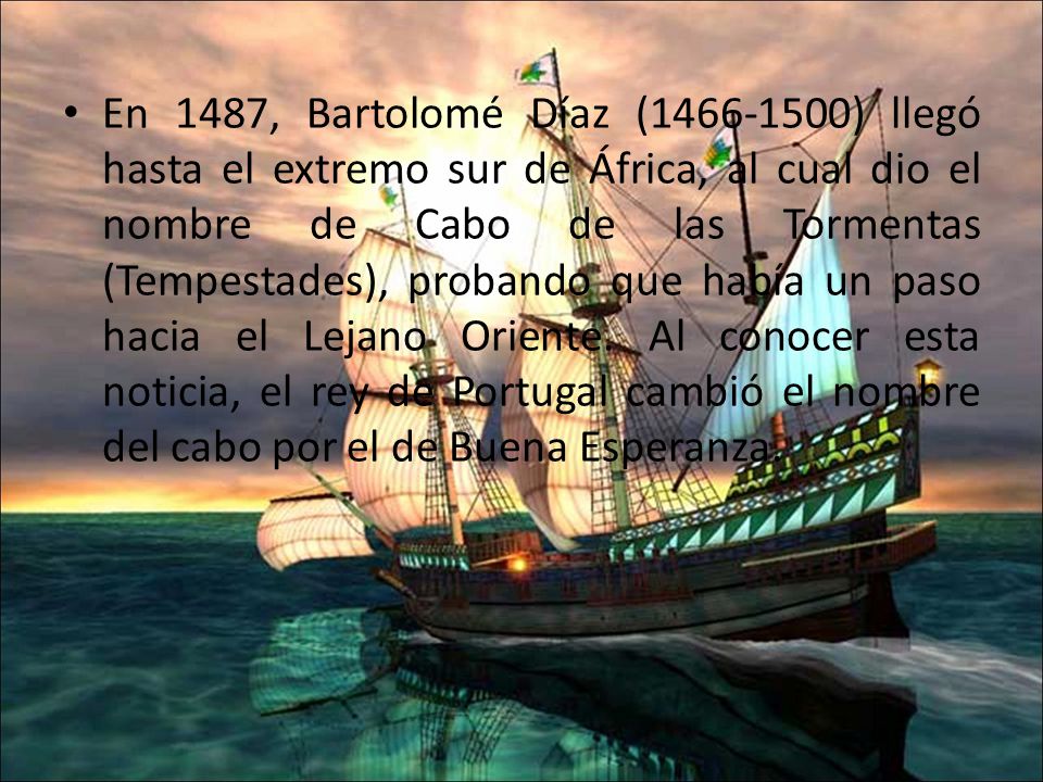 En 1487, Bartolomé Díaz ( ) llegó hasta el extremo sur de África, al cual dio el nombre de Cabo de las Tormentas (Tempestades), probando que había un paso hacia el Lejano Oriente.