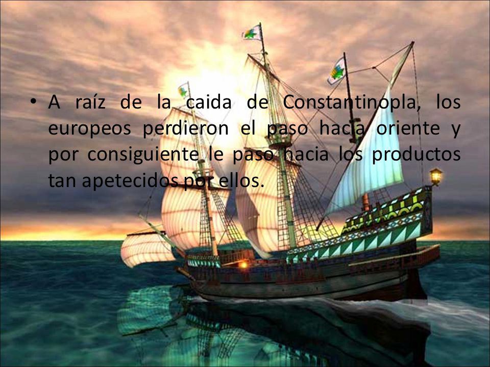 A raíz de la caida de Constantinopla, los europeos perdieron el paso hacia oriente y por consiguiente le paso hacia los productos tan apetecidos por ellos.