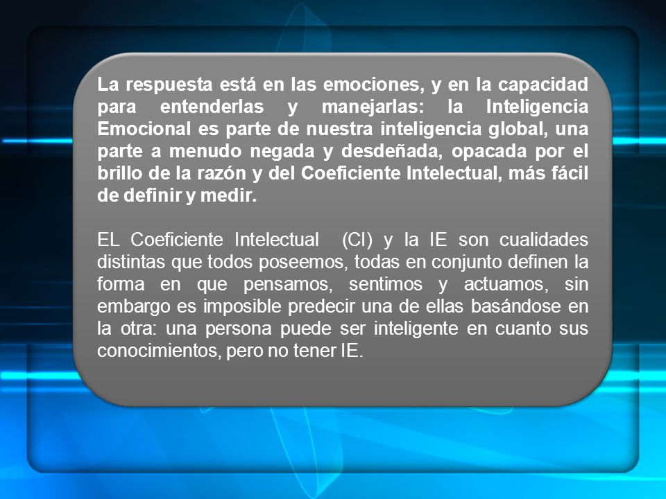 La respuesta está en las emociones, y en la capacidad para entenderlas y manejarlas: la Inteligencia Emocional es parte de nuestra inteligencia global, una parte a menudo negada y desdeñada, opacada por el brillo de la razón y del Coeficiente Intelectual, más fácil de definir y medir.