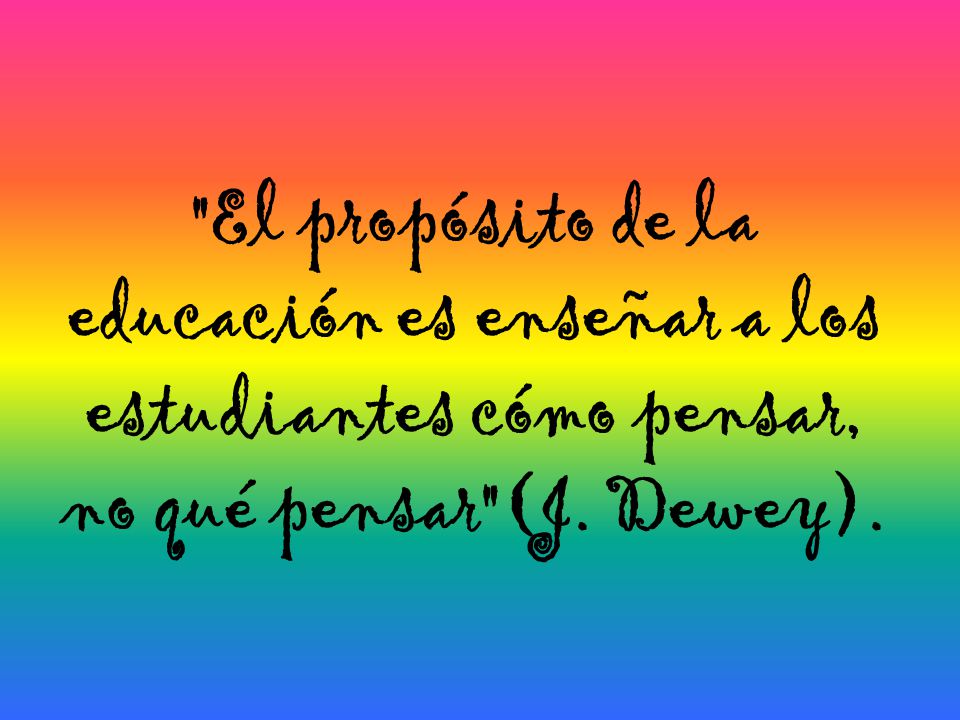 El propósito de la educación es enseñar a los estudiantes cómo pensar, no qué pensar (J. Dewey).