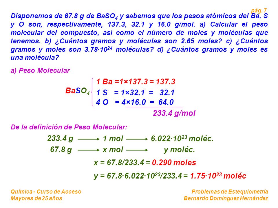 Disponemos de 67.8 g de BaSO4 y sabemos que los pesos atómicos del Ba, S y O son, respectivamente, 137.3, 32.1 y 16.0 g/mol. a) Calcular el peso molecular del compuesto, así como el número de moles y moléculas que tenemos. b) ¿Cuántos gramos y moléculas son 2.65 moles c) ¿Cuántos gramos y moles son 3.78·1024 moléculas d) ¿Cuántos gramos y moles es una molécula