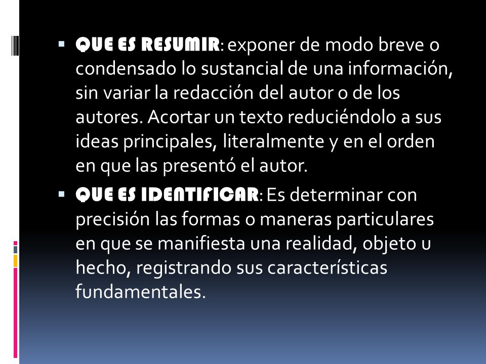 QUE ES RESUMIR: exponer de modo breve o condensado lo sustancial de una información, sin variar la redacción del autor o de los autores. Acortar un texto reduciéndolo a sus ideas principales, literalmente y en el orden en que las presentó el autor.